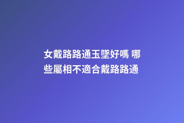 女戴路路通玉墜好嗎 哪些屬相不適合戴路路通